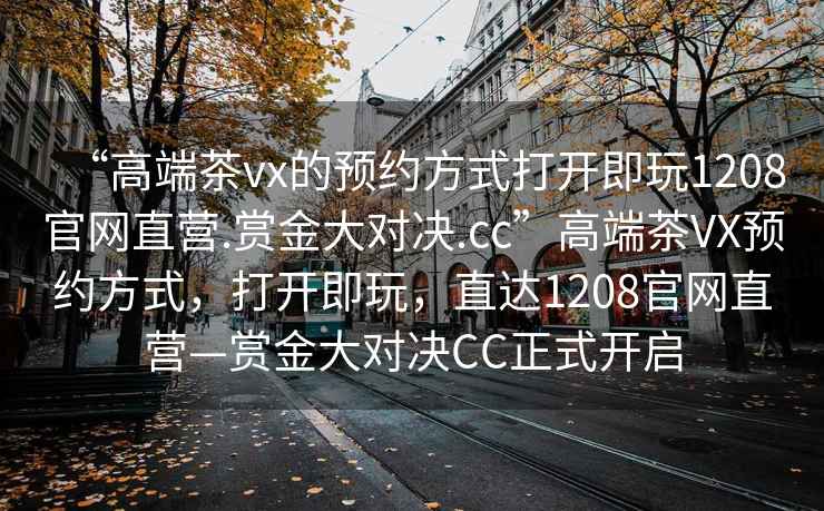 “高端茶vx的預約方式打開即玩1208官網直營.賞金大對決.cc”高端茶VX預約方式，打開即玩，直達1208官網直營—賞金大對決CC正式開啟