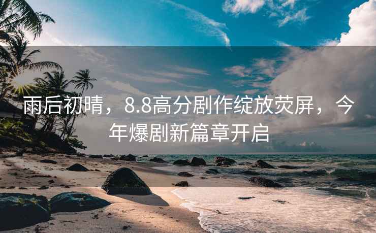 雨后初晴，8.8高分劇作綻放熒屏，今年爆劇新篇章開啟