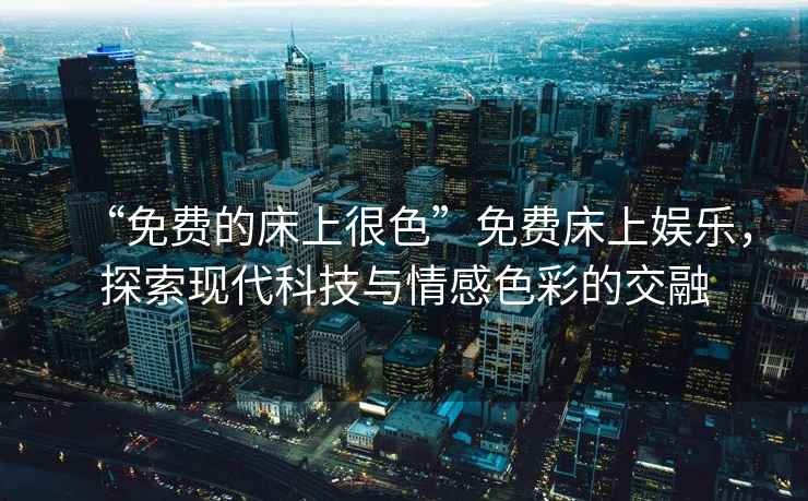 “免費的床上很色”免費床上娛樂，探索現代科技與情感色彩的交融