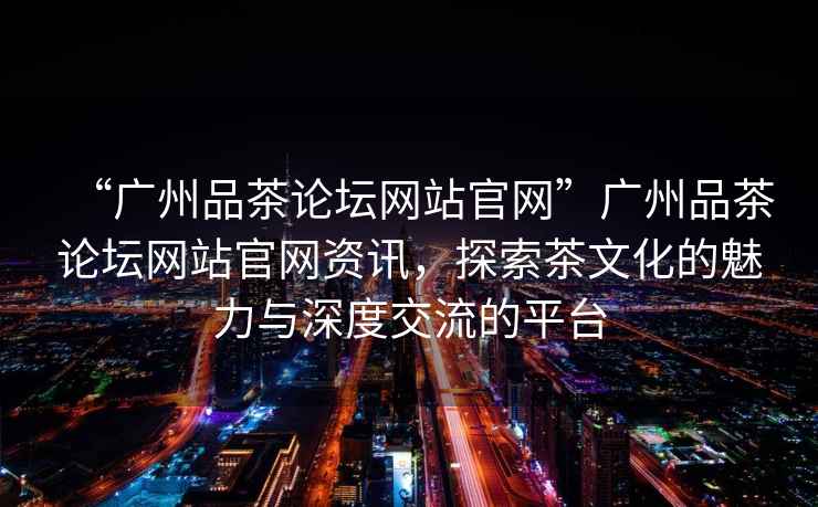 “廣州品茶論壇網站官網”廣州品茶論壇網站官網資訊，探索茶文化的魅力與深度交流的平臺