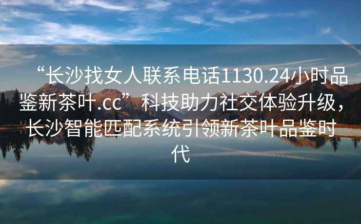 “長沙找女人聯系電話1130.24小時品鑒新茶葉.cc”科技助力社交體驗升級，長沙智能匹配系統引領新茶葉品鑒時代