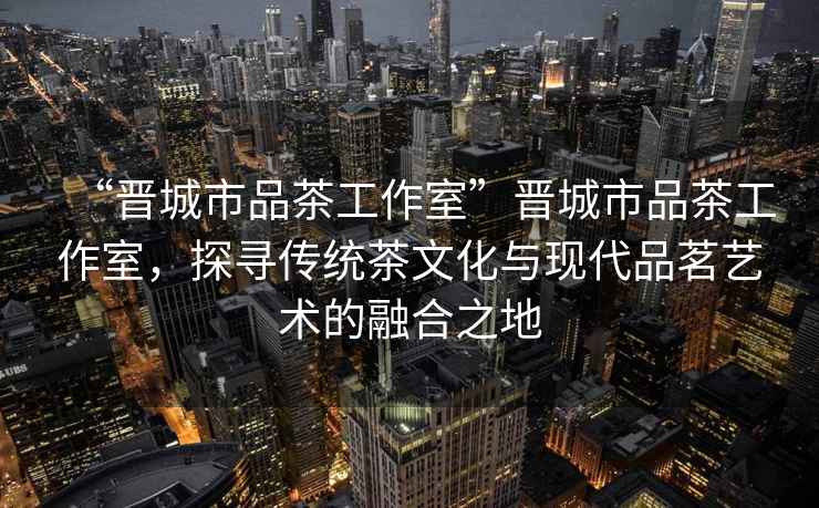 “晉城市品茶工作室”晉城市品茶工作室，探尋傳統茶文化與現代品茗藝術的融合之地