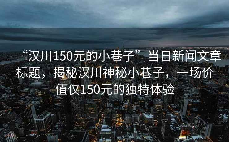 “漢川150元的小巷子”當(dāng)日新聞文章標(biāo)題，揭秘漢川神秘小巷子，一場(chǎng)價(jià)值僅150元的獨(dú)特體驗(yàn)