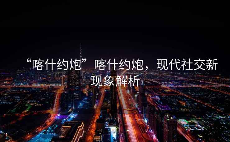 “喀什約炮”喀什約炮，現代社交新現象解析