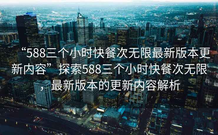 “588三個小時快餐次無限最新版本更新內(nèi)容”探索588三個小時快餐次無限，最新版本的更新內(nèi)容解析