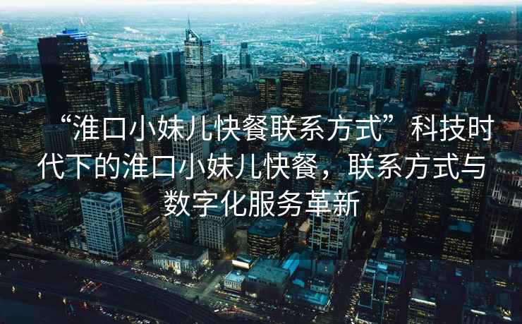 “淮口小妹兒快餐聯系方式”科技時代下的淮口小妹兒快餐，聯系方式與數字化服務革新