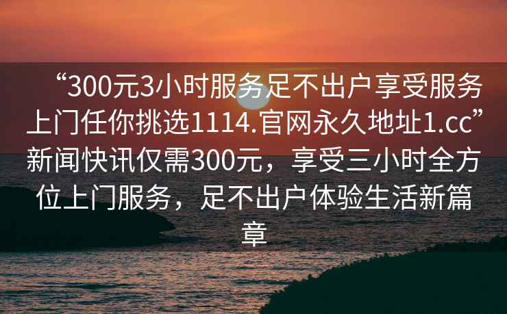 “300元3小時服務足不出戶享受服務上門任你挑選1114.官網永久地址1.cc”新聞快訊僅需300元，享受三小時全方位上門服務，足不出戶體驗生活新篇章
