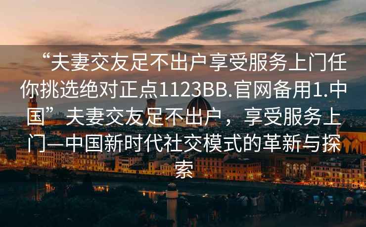 “夫妻交友足不出戶享受服務上門任你挑選絕對正點1123BB.官網備用1.中國”夫妻交友足不出戶，享受服務上門—中國新時代社交模式的革新與探索
