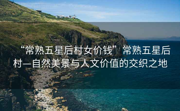 “常熟五星后村女價(jià)錢”常熟五星后村—自然美景與人文價(jià)值的交織之地