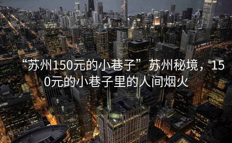 “蘇州150元的小巷子”蘇州秘境，150元的小巷子里的人間煙火