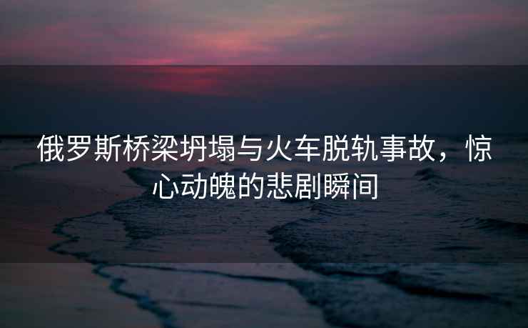 俄羅斯橋梁坍塌與火車脫軌事故，驚心動魄的悲劇瞬間