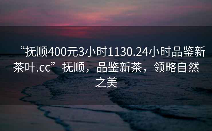 “撫順400元3小時1130.24小時品鑒新茶葉.cc”撫順，品鑒新茶，領略自然之美