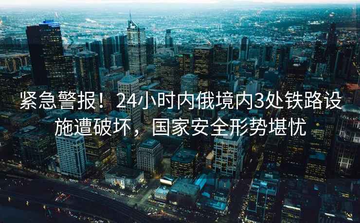 緊急警報！24小時內俄境內3處鐵路設施遭破壞，國家安全形勢堪憂