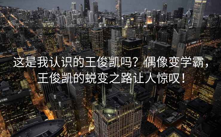 這是我認識的王俊凱嗎？偶像變學霸，王俊凱的蛻變之路讓人驚嘆！