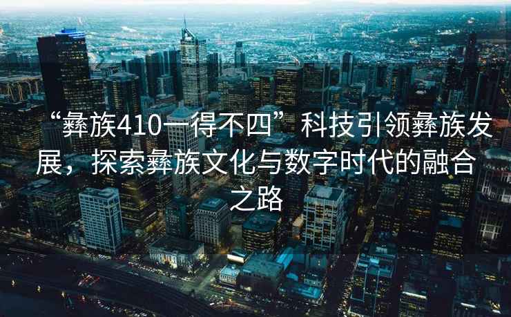 “彝族410一得不四”科技引領彝族發展，探索彝族文化與數字時代的融合之路