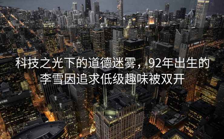科技之光下的道德迷霧，92年出生的李雪因追求低級趣味被雙開