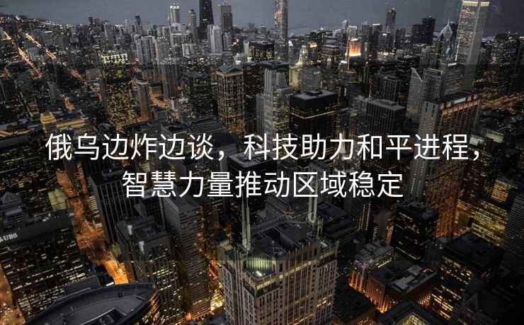 俄烏邊炸邊談，科技助力和平進程，智慧力量推動區域穩定