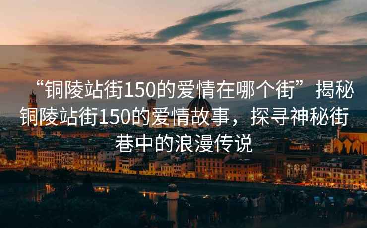 “銅陵站街150的愛情在哪個街”揭秘銅陵站街150的愛情故事，探尋神秘街巷中的浪漫傳說