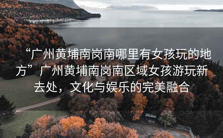 “廣州黃埔南崗南哪里有女孩玩的地方”廣州黃埔南崗南區(qū)域女孩游玩新去處，文化與娛樂的完美融合