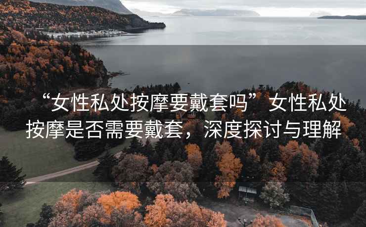 “女性私處按摩要戴套嗎”女性私處按摩是否需要戴套，深度探討與理解