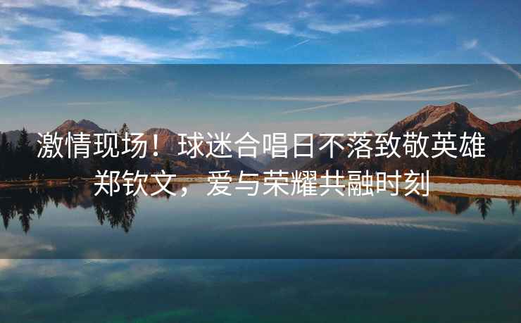 激情現(xiàn)場！球迷合唱日不落致敬英雄鄭欽文，愛與榮耀共融時(shí)刻