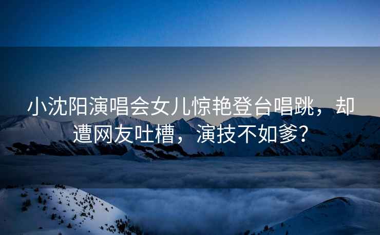 小沈陽演唱會女兒驚艷登臺唱跳，卻遭網友吐槽，演技不如爹？