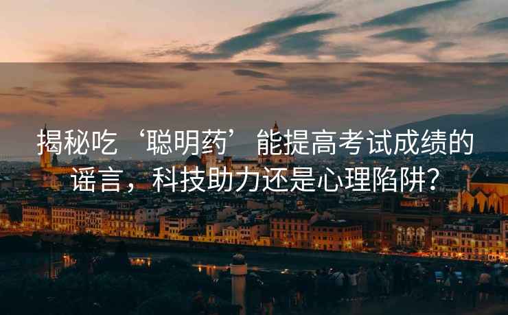 揭秘吃‘聰明藥’能提高考試成績的謠言，科技助力還是心理陷阱？