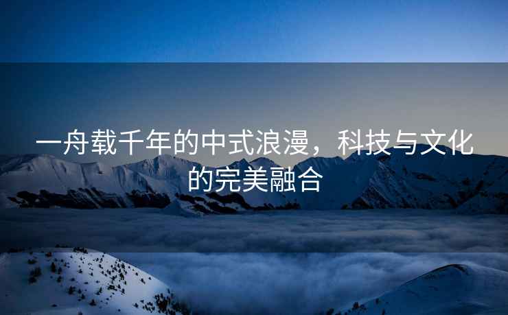 一舟載千年的中式浪漫，科技與文化的完美融合