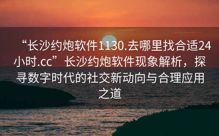 “長沙約炮軟件1130.去哪里找合適24小時.cc”長沙約炮軟件現象解析，探尋數字時代的社交新動向與合理應用之道