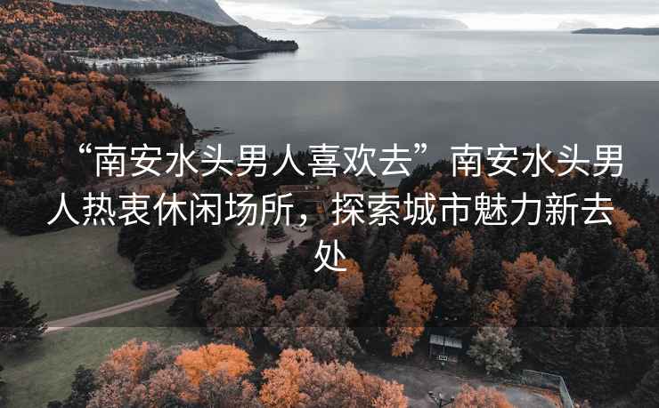 “南安水頭男人喜歡去”南安水頭男人熱衷休閑場(chǎng)所，探索城市魅力新去處