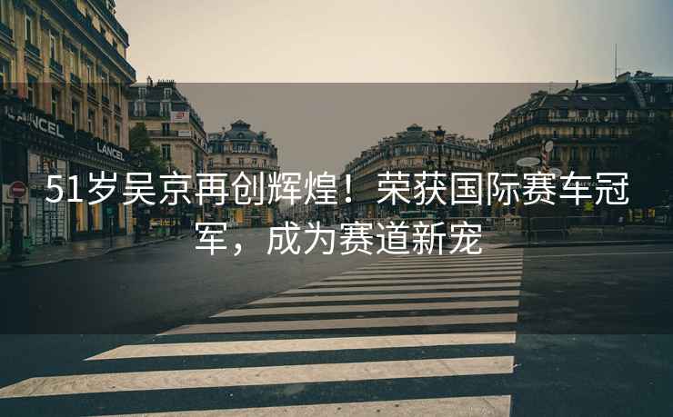 51歲吳京再創輝煌！榮獲國際賽車冠軍，成為賽道新寵