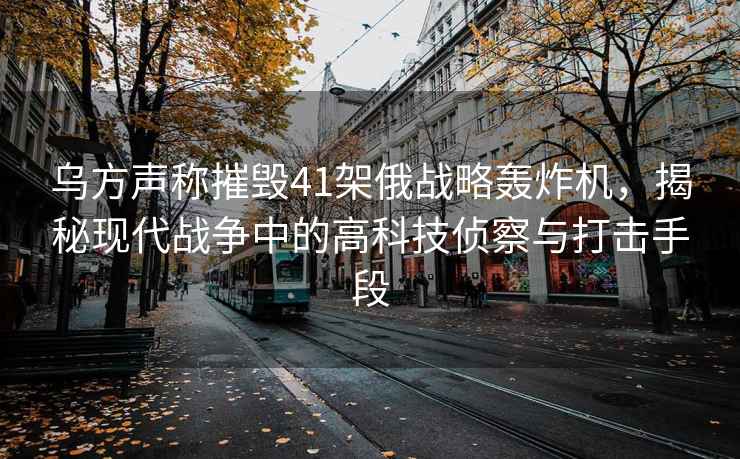 烏方聲稱摧毀41架俄戰(zhàn)略轟炸機(jī)，揭秘現(xiàn)代戰(zhàn)爭(zhēng)中的高科技偵察與打擊手段
