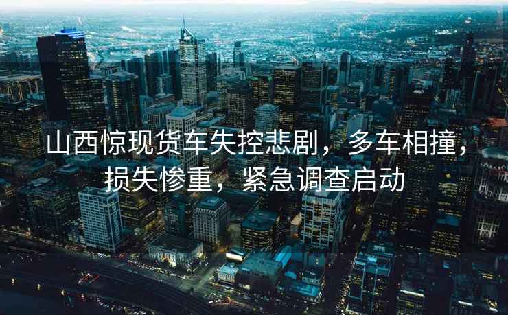 山西驚現貨車失控悲劇，多車相撞，損失慘重，緊急調查啟動