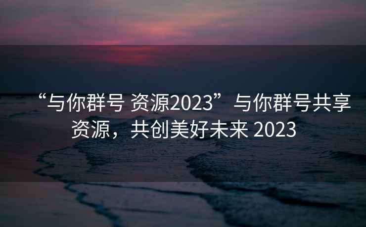 “與你群號 資源2023”與你群號共享資源，共創美好未來 2023