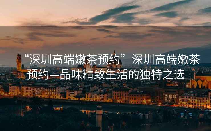 “深圳高端嫩茶預約”深圳高端嫩茶預約—品味精致生活的獨特之選