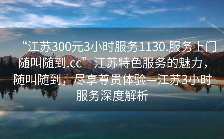 “江蘇300元3小時(shí)服務(wù)1130.服務(wù)上門(mén)隨叫隨到.cc”江蘇特色服務(wù)的魅力，隨叫隨到，盡享尊貴體驗(yàn)—江蘇3小時(shí)服務(wù)深度解析