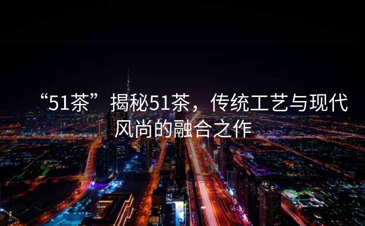 “51茶”揭秘51茶，傳統工藝與現代風尚的融合之作