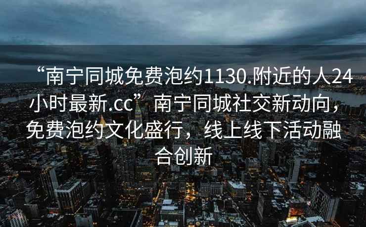 “南寧同城免費泡約1130.附近的人24小時最新.cc”南寧同城社交新動向，免費泡約文化盛行，線上線下活動融合創新