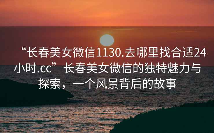 “長春美女微信1130.去哪里找合適24小時.cc”長春美女微信的獨特魅力與探索，一個風(fēng)景背后的故事
