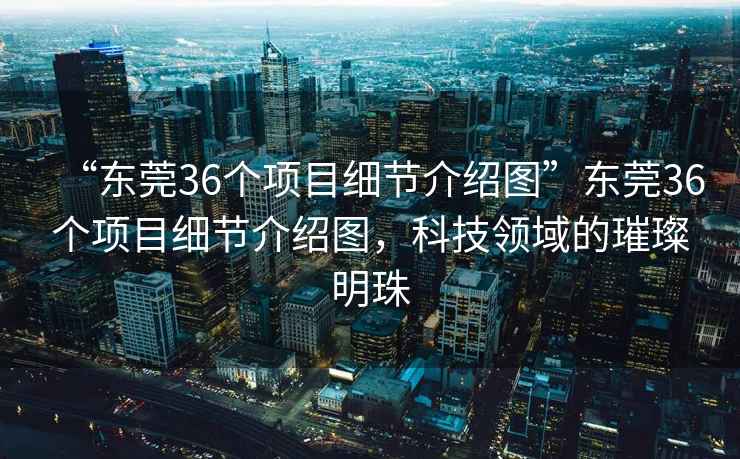 “東莞36個(gè)項(xiàng)目細(xì)節(jié)介紹圖”東莞36個(gè)項(xiàng)目細(xì)節(jié)介紹圖，科技領(lǐng)域的璀璨明珠