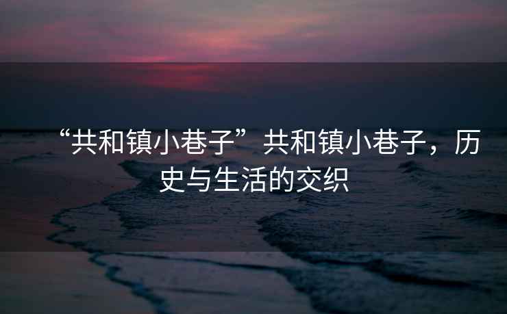 “共和鎮小巷子”共和鎮小巷子，歷史與生活的交織
