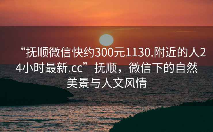 “撫順微信快約300元1130.附近的人24小時最新.cc”撫順，微信下的自然美景與人文風情