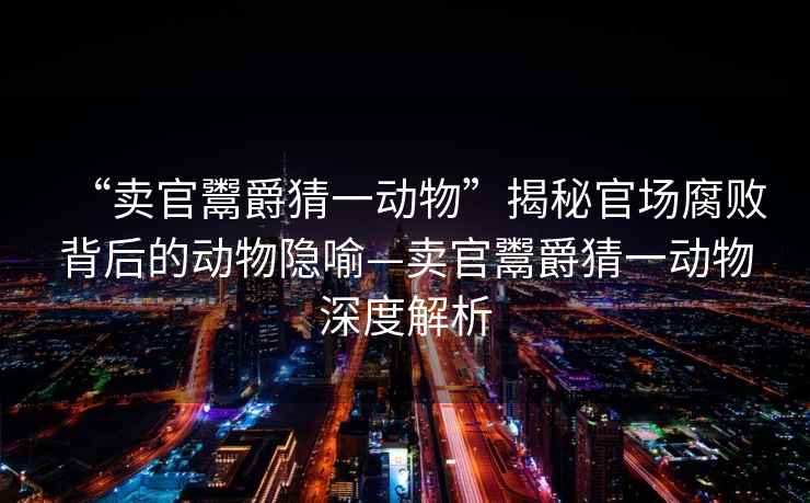 “賣官鬻爵猜一動(dòng)物”揭秘官場(chǎng)腐敗背后的動(dòng)物隱喻—賣官鬻爵猜一動(dòng)物深度解析