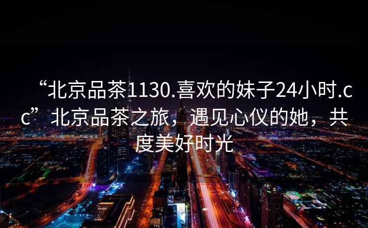 “北京品茶1130.喜歡的妹子24小時.cc”北京品茶之旅，遇見心儀的她，共度美好時光