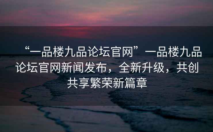 “一品樓九品論壇官網(wǎng)”一品樓九品論壇官網(wǎng)新聞發(fā)布，全新升級，共創(chuàng)共享繁榮新篇章