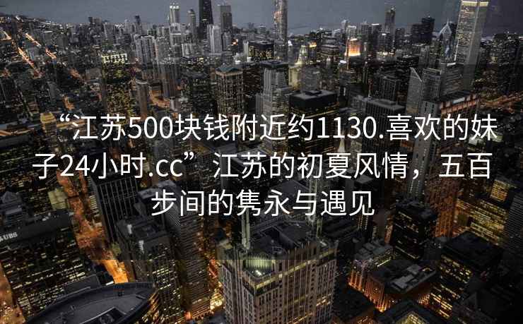 “江蘇500塊錢附近約1130.喜歡的妹子24小時.cc”江蘇的初夏風情，五百步間的雋永與遇見
