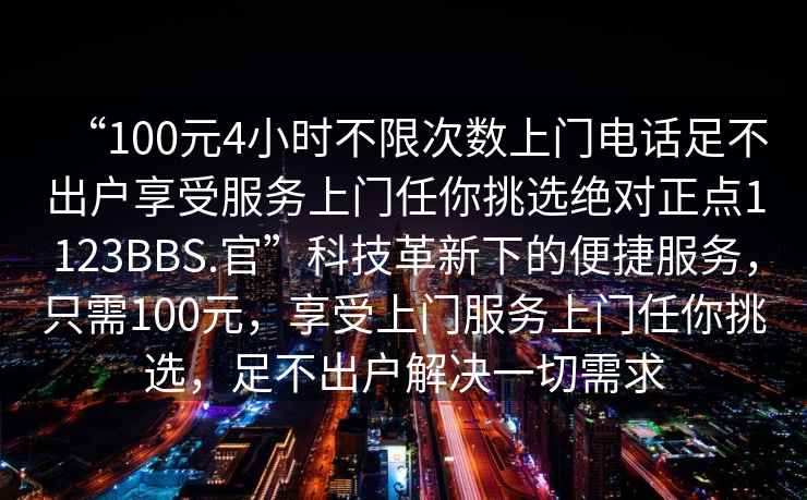 “100元4小時不限次數上門電話足不出戶享受服務上門任你挑選絕對正點1123BBS.官”科技革新下的便捷服務，只需100元，享受上門服務上門任你挑選，足不出戶解決一切需求