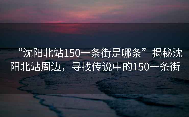 “沈陽北站150一條街是哪條”揭秘沈陽北站周邊，尋找傳說中的150一條街