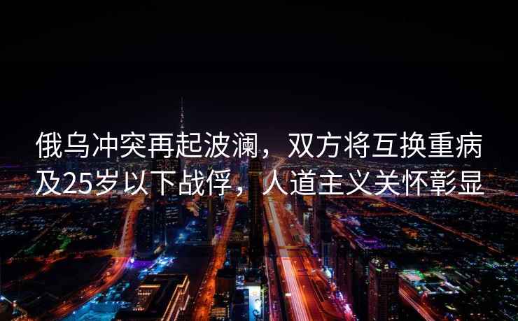 俄烏沖突再起波瀾，雙方將互換重病及25歲以下戰俘，人道主義關懷彰顯