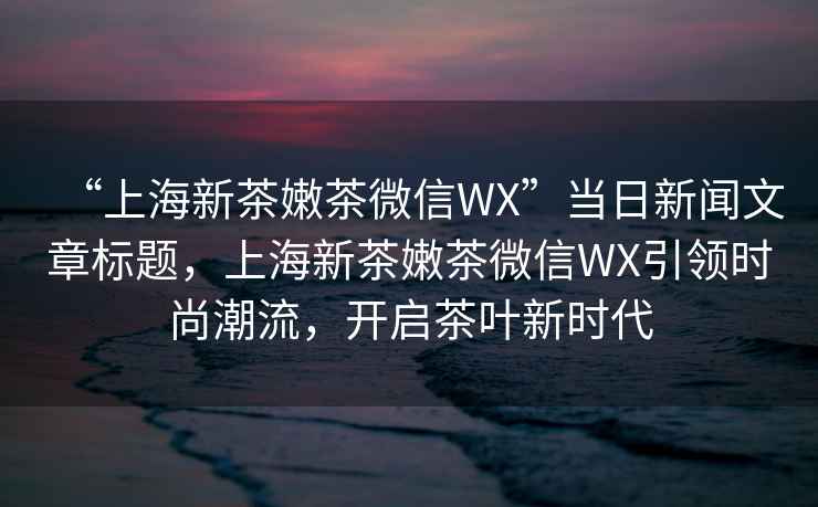 “上海新茶嫩茶微信WX”當日新聞文章標題，上海新茶嫩茶微信WX引領時尚潮流，開啟茶葉新時代